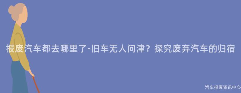 报废汽车都去哪里了-旧车无人问津？探究废弃汽车的归宿