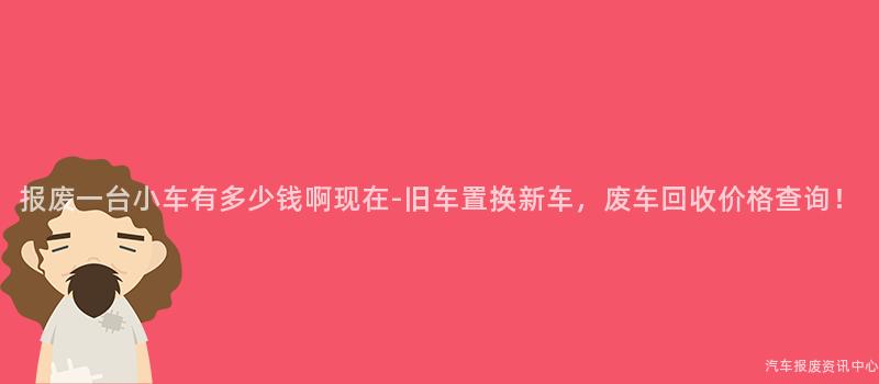 报废一台小车有多少钱啊现在-旧车置换新车，废车回收价格查询！