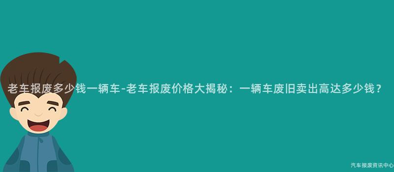 老车报废多少钱一辆车-老车报废价格大揭秘：一辆车废旧卖出高达多少钱？