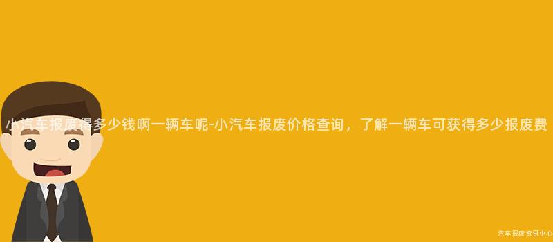 小汽车报废得多少钱啊一辆车呢-小汽车报废价格查询，了解一辆车可获得多少报废费