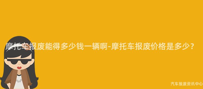摩托车报废能得多少钱一辆啊-摩托车报废价格是多少？