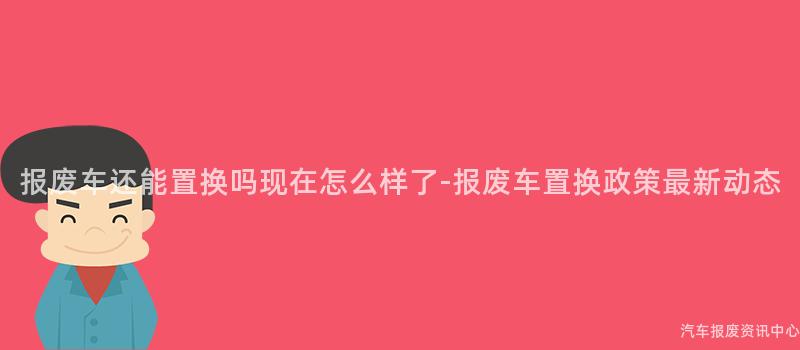 报废车还能置换吗现在怎么样了-报废车置换政策最新动态
