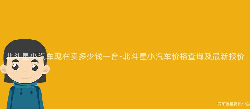 北斗星小汽车现在卖多少钱一台-北斗星小汽车价格查询及最新报价