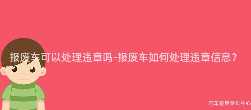 报废车可以处理违章吗-报废车如何处理违章信息？