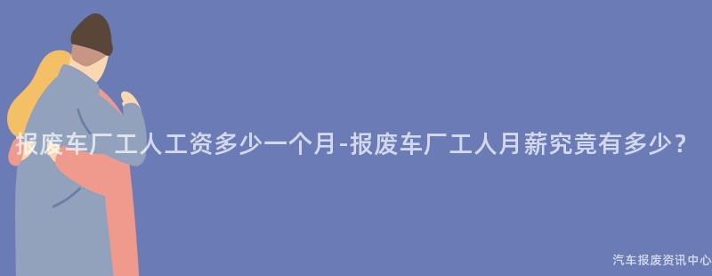 报废车厂工人工资多少一个月-报废车厂工人月薪究竟有多少？