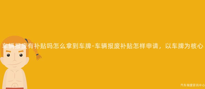 车辆报废有补贴吗怎么拿到车牌-车辆报废补贴怎样申请，以车牌为核心