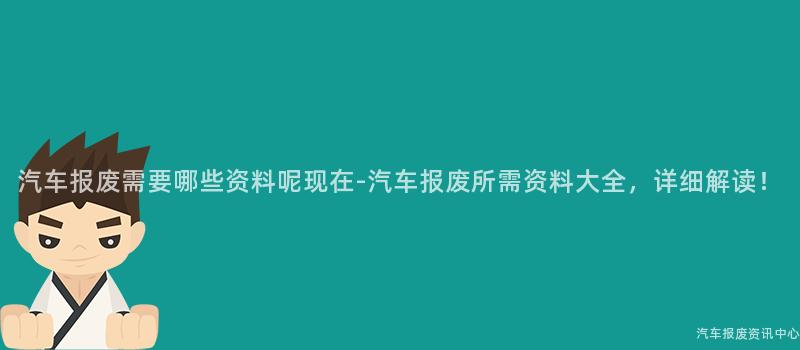 汽车报废需要哪些资料呢现在-汽车报废所需资料大全，详细解读！