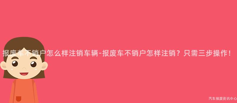 报废车不销户怎么样注销车辆-报废车不销户怎样注销？只需三步操作！