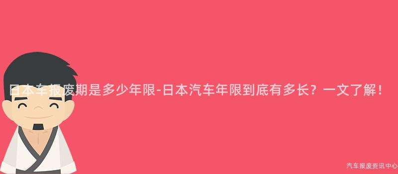 日本车报废期是多少年限-日本汽车年限到底有多长？一文了解！