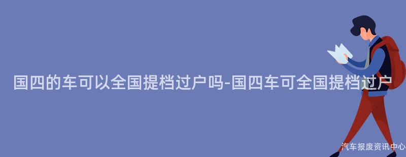 国四的车可以全国提档过户吗-国四车可全国提档过户