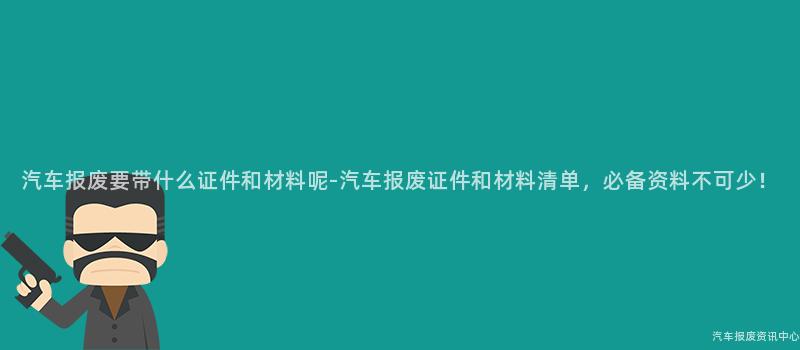 汽车报废要带什么证件和材料呢-汽车报废证件和材料清单，必备资料不可少！