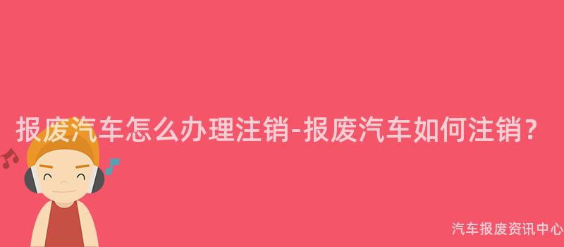 报废汽车怎么办理注销-报废汽车如何注销？