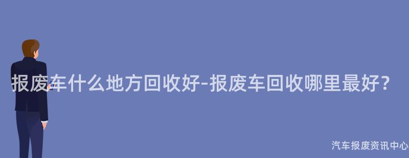 报废车什么地方回收好-报废车回收哪里最好？