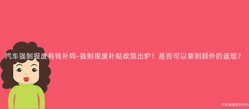 汽车强制报废有钱补吗-强制报废补贴政策出炉！是否可以拿到额外的返现？