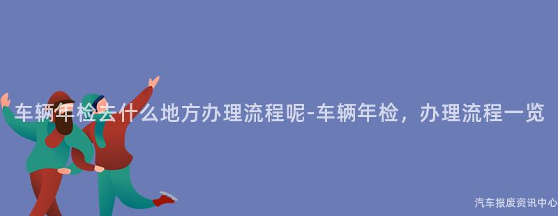 车辆年检去什么地方办理流程呢-车辆年检，办理流程一览
