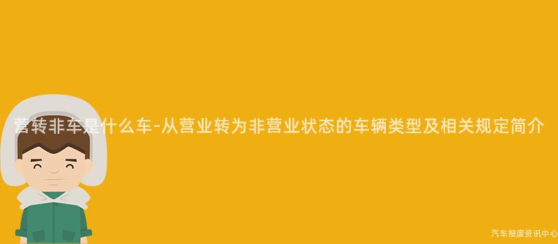 营转非车是什么车-从营业转为非营业状态的车辆类型及相关规定简介