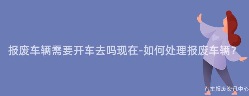 报废车辆需要开车去吗现在-如何处理报废车辆？