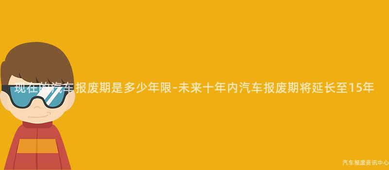 现在的汽车报废期是多少年限-未来十年内汽车报废期将延长至15年