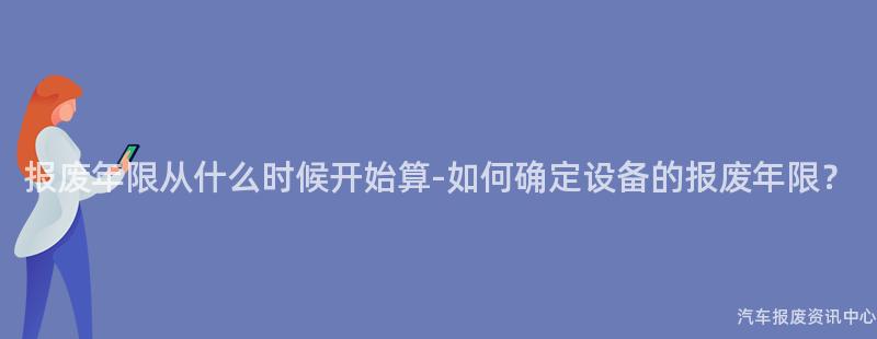 报废年限从什么时候开始算-如何确定设备的报废年限？