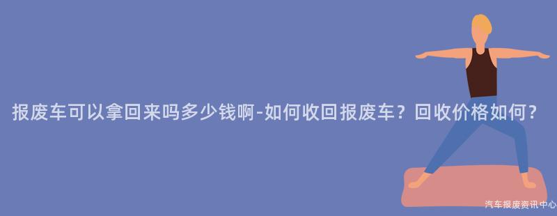 报废车可以拿回来吗多少钱啊-如何收回报废车？回收价格如何？