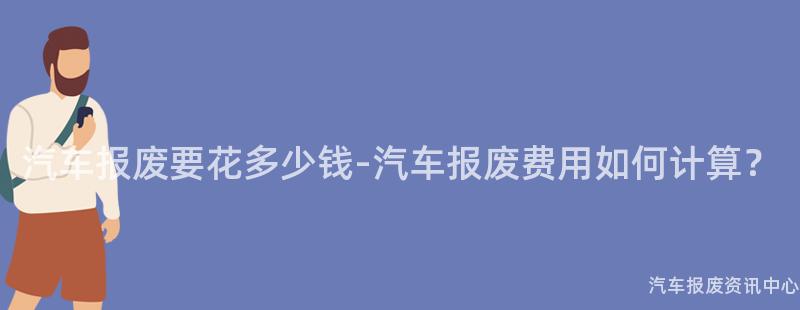 汽车报废要花多少钱-汽车报废费用如何计算？