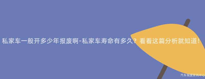 私家车一般开多少年报废啊-私家车寿命有多久？看看这篇分析就知道！