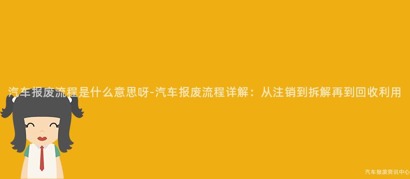 汽车报废流程是什么意思呀-汽车报废流程详解：从注销到拆解再到回收利用