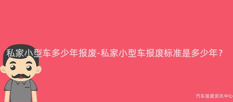 私家小型车多少年报废-私家小型车报废标准是多少年？