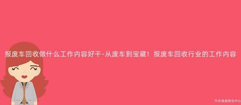 报废车回收做什么工作内容好干-从废车到宝藏！报废车回收行业的工作内容