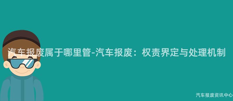 汽车报废属于哪里管-汽车报废：权责界定与处理机制