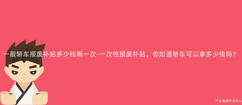 一般轿车报废补贴多少钱啊一次-一次性报废补贴，你知道轿车可以拿多少钱吗？