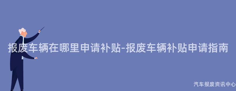 报废车辆在哪里申请补贴-报废车辆补贴申请指南