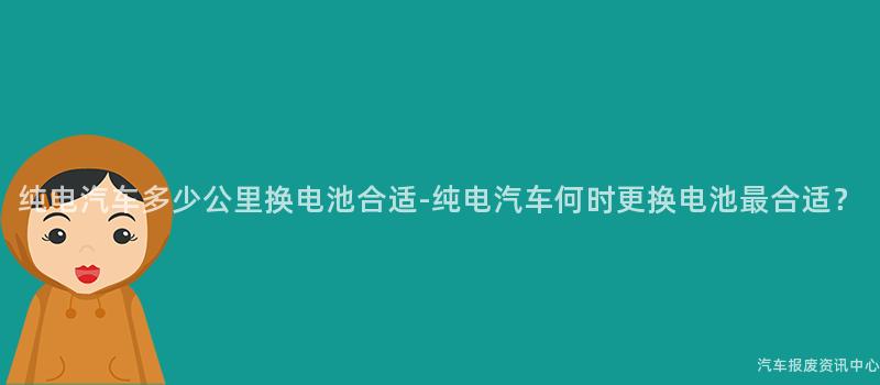 纯电汽车多少公里换电池合适-纯电汽车何时更换电池最合适？