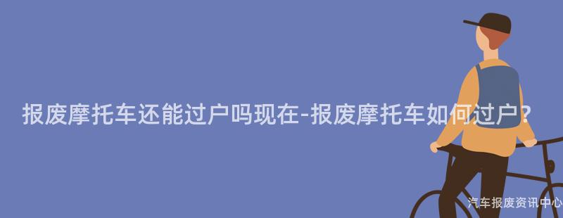 报废摩托车还能过户吗现在-报废摩托车如何过户？