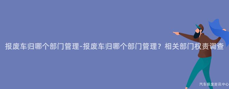报废车归哪个部门管理-报废车归哪个部门管理？相关部门权责调查