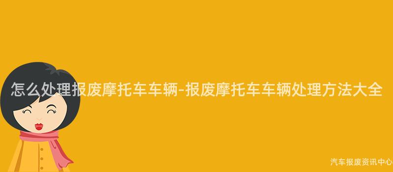 怎么处理报废摩托车车辆-报废摩托车车辆处理方法大全