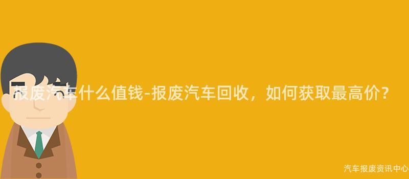 报废汽车什么值钱-报废汽车回收，如何获取最高价？