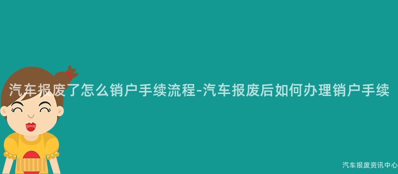 汽车报废了怎么销户手续流程-汽车报废后如何办理销户手续