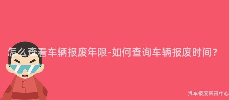 怎么查看车辆报废年限-如何查询车辆报废时间？