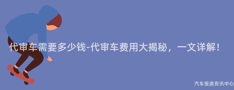代审车需要多少钱-代审车费用大揭秘，一文详解！
