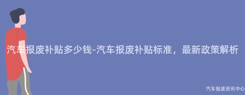 汽车报废补贴多少钱-汽车报废补贴标准，最新政策解析