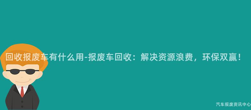 回收报废车有什么用-报废车回收：解决资源浪费，环保双赢！