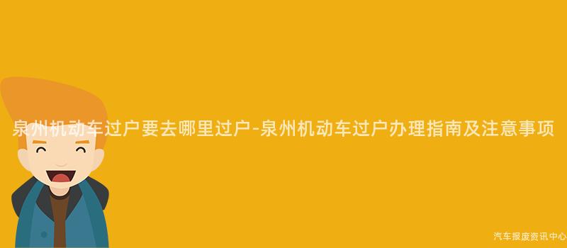 泉州机动车过户要去哪里过户-泉州机动车过户办理指南及注意事项