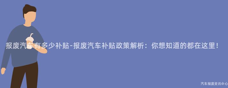 报废汽车有多少补贴-报废汽车补贴政策解析：你想知道的都在这里！