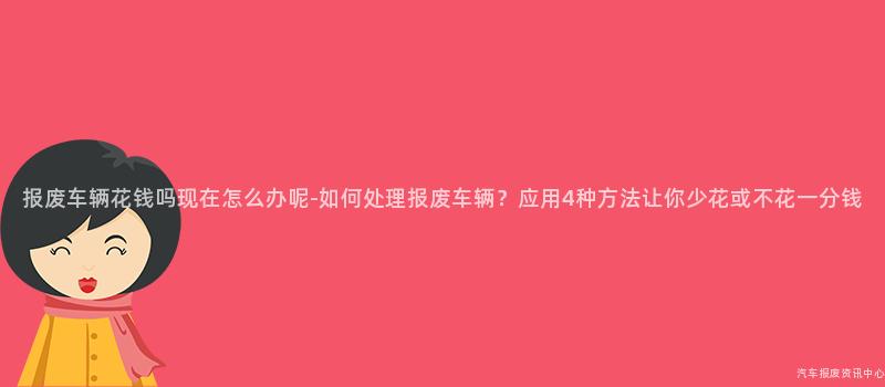 报废车辆花钱吗现在怎么办呢-如何处理报废车辆？应用4种方法让你少花或不花一分钱
