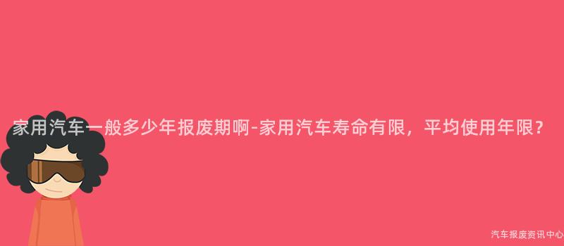 家用汽车一般多少年报废期啊-家用汽车寿命有限，平均使用年限？