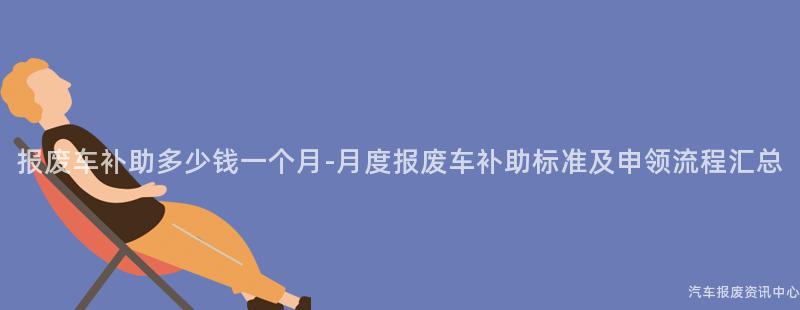 报废车补助多少钱一个月-月度报废车补助标准及申领流程汇总