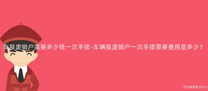 车报废销户需要多少钱一次手续-车辆报废销户一次手续需要费用是多少？