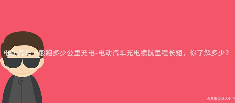 电动汽车一般跑多少公里充电-电动汽车充电续航里程长短，你了解多少？
