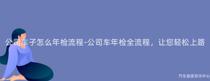 公司车子怎么年检流程-公司车年检全流程，让您轻松上路